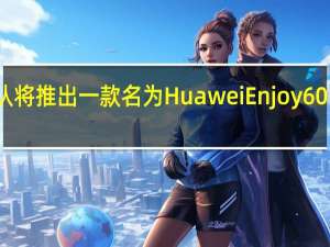 华为确认将推出一款名为Huawei Enjoy 60的新中端机型