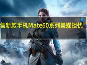 华为突然预售新款手机Mate 60系列美媒担忧“中国突破美制裁”