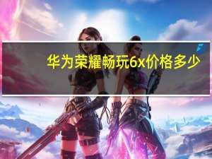 华为荣耀畅玩6x价格多少（华为荣耀畅玩6x多少钱）