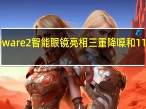 华为Eyeware 2智能眼镜亮相三重降噪和11小时音乐播放