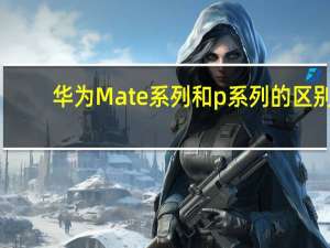 华为Mate系列和p系列的区别（华为Mate系列和p系列什么区别）