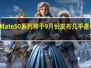 华为Mate50系列将于9月份发布几乎是板上钉钉了