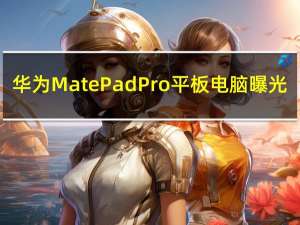 华为MatePad Pro平板电脑曝光：极点全面屏设计