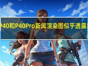 华为P40和P40 Pro新闻渲染图似乎透露出前后设计