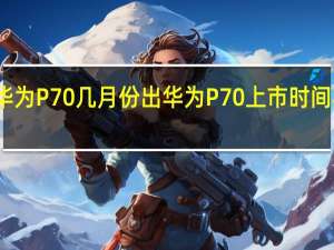 华为P70几月份出 华为P70上市时间与价格