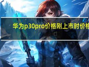 华为p30pro价格刚上市时价格（华为p30pro发售价(华为p30pro发售价格)）