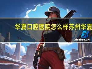 华夏口腔医院怎么样 苏州华夏口腔医院怎么样