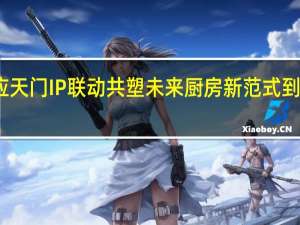 华帝、应天门IP联动共塑未来厨房新范式 到底什么情况呢