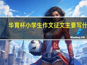 华育杯小学生作文征文主要写什么（华育杯小学生作文范文）