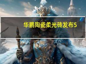 华鹏陶瓷柔光砖发布5.0柔光新品