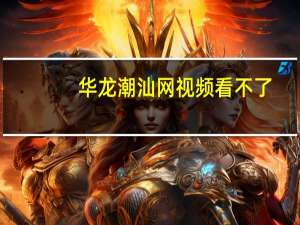 华龙潮汕网视频看不了（华龙潮汕网）