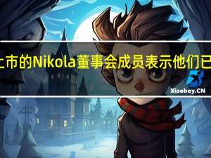 协助创业公司上市的Nikola董事会成员表示他们已完成尽职的汽车调查
