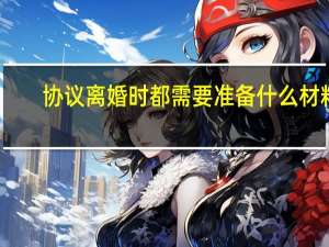 协议离婚时都需要准备什么材料