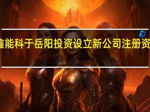 协鑫能科于岳阳投资设立新公司 注册资本百亿元