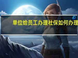 单位给员工办理社保如何办理（单位给员工办理社保流程）