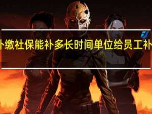 单位给员工补缴社保能补多长时间单位给员工补缴社保需要多少钱