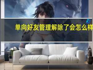 单向好友管理解除了会怎么样（单向好友管理）