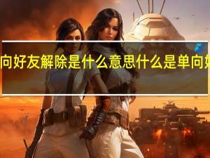 单向好友解除是什么意思 什么是单向好友解除