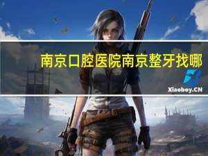南京 口腔医院 南京整牙找哪个医院好