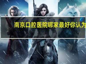 南京口腔医院哪家最好 你认为南京哪个口腔医院最好
