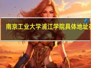 南京工业大学浦江学院具体地址在哪