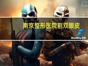 南京整形医院割双眼皮？南京哪家医院割双眼皮比较好