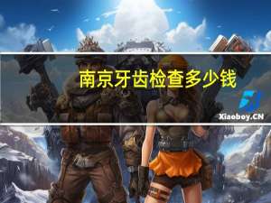 南京牙齿检查多少钱，南京牙齿矫正需要多少钱，哪家医院比较实惠