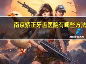 南京矫正牙齿医院有哪些方法，南京的牙科医院有哪家矫牙比较便宜而且效果好的