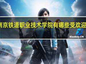 南京铁道职业技术学院有哪些受欢迎的专业