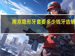 南京隐形牙套要多少钱 牙齿矫正隐形牙套多少钱