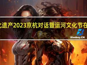 南北呼应守护文化遗产 2023京杭对话暨运河文化节在京启幕 到底什么情况嘞