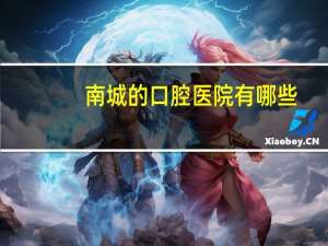 南城的口腔医院有哪些？东莞口腔医院在东莞什么地方