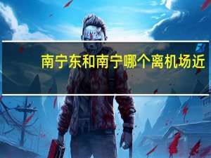 南宁东和南宁哪个离机场近