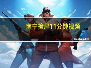 南宁捡尸11分钟视频（南宁捡尸）