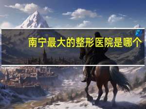 南宁最大的整形医院是哪个，南宁全切双眼皮医院哪家最好