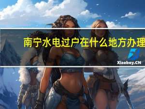 南宁水电过户在什么地方办理。急，知道的请帮下忙