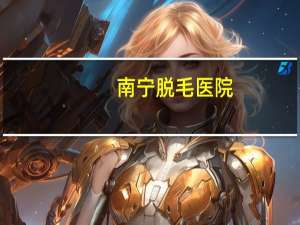 南宁脱毛医院，广西南宁哪家医院脱毛好