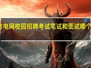 南方电网校园招聘考试笔试和面试哪个比较重要？比例是多少？