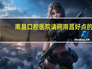 南昌口腔医院 请问南昌好点的口腔医院有哪些 谢谢了