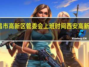 南昌市高新区管委会上班时间 西安高新区管委会