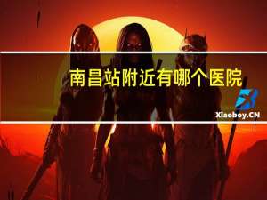 南昌站附近有哪个医院？南昌站离第一附属医院多远