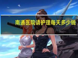 南通医院请护理每天多少钱(2020医院请护工多少钱一天)
