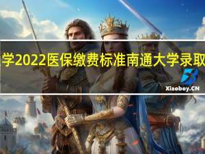南通大学2022医保缴费标准 南通大学录取分数线2022