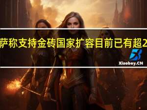 南非总统拉马福萨称支持金砖国家扩容目前已有超20个国家正式申请加入