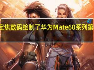博主定焦数码绘制了华为Mate60系列第三方渲染图