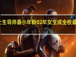 博士生导师最小年龄 02年女生成全校最小博士生