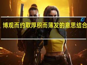 博观而约取厚积而薄发的意思结合实际（博观而约取厚积而薄发的意思）