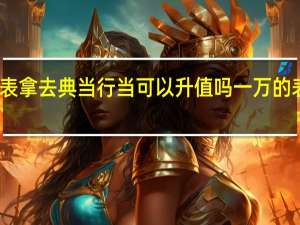 卡地亚的手表拿去典当行当可以升值吗 一万的表可以典当多少钱