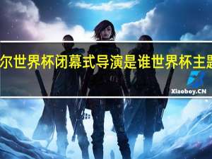 卡塔尔世界杯闭幕式导演是谁 世界杯主题曲卡塔尔