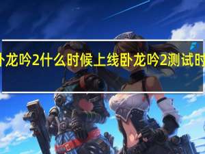 卧龙吟2什么时候上线 卧龙吟2测试时间介绍